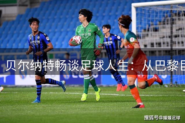 贝尔纳特畅谈足球人生：从巴黎巨星到西乙，重塑职业生涯新篇章
